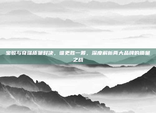 宝骏与奇瑞质量对决，谁更胜一筹，深度解析两大品牌的质量之战