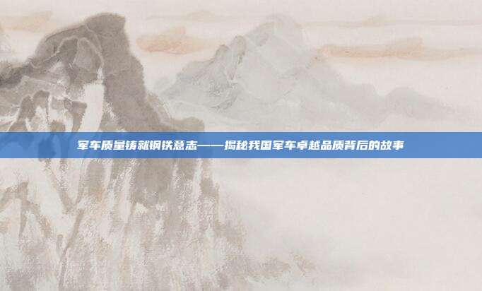 军车质量铸就钢铁意志——揭秘我国军车卓越品质背后的故事