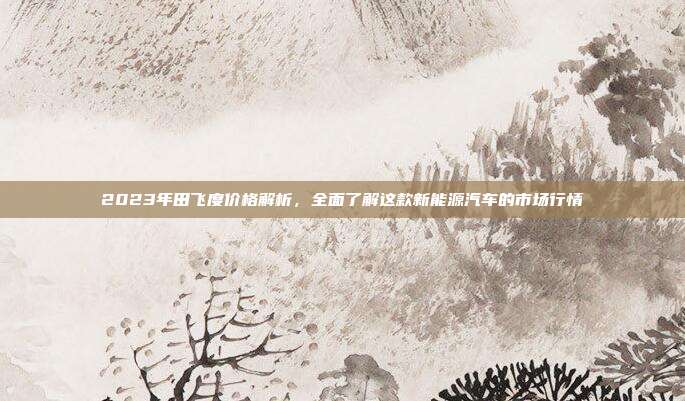 2023年田飞度价格解析，全面了解这款新能源汽车的市场行情