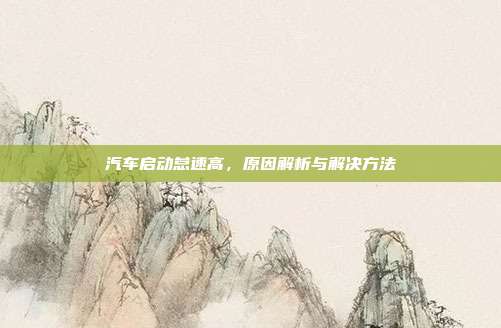汽车启动怠速高，原因解析与解决方法