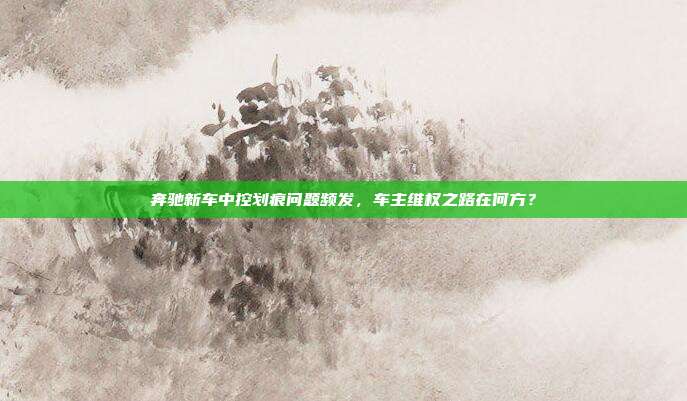 奔驰新车中控划痕问题频发，车主维权之路在何方？