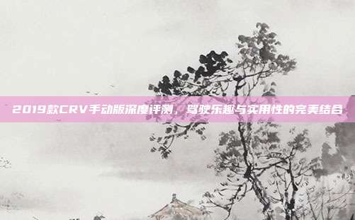 2019款CRV手动版深度评测，驾驶乐趣与实用性的完美结合