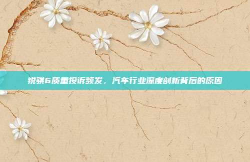 锐骐6质量投诉频发，汽车行业深度剖析背后的原因