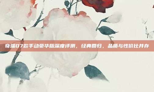 奇瑞07款手动豪华版深度评测，经典回归，品质与性价比并存