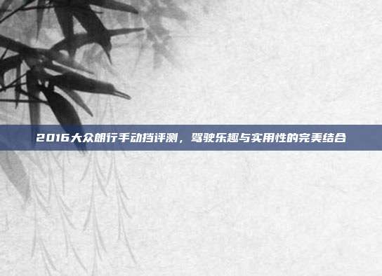 2016大众朗行手动挡评测，驾驶乐趣与实用性的完美结合