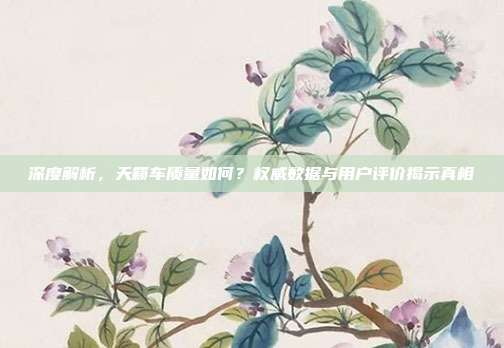 深度解析，天籁车质量如何？权威数据与用户评价揭示真相