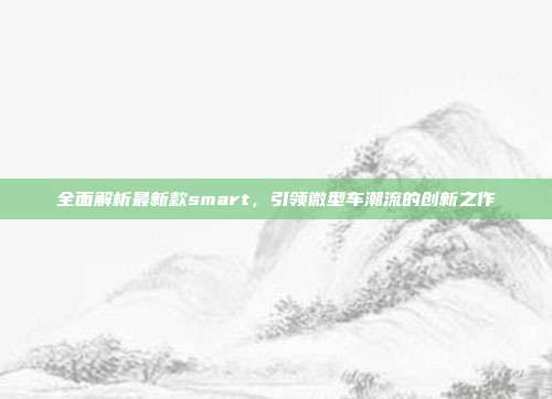 全面解析最新款smart，引领微型车潮流的创新之作