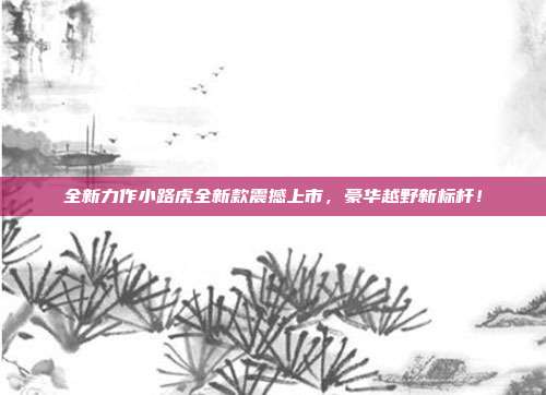 全新力作小路虎全新款震撼上市，豪华越野新标杆！