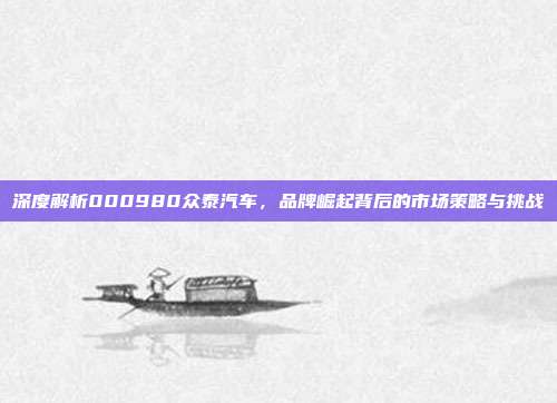 深度解析000980众泰汽车，品牌崛起背后的市场策略与挑战