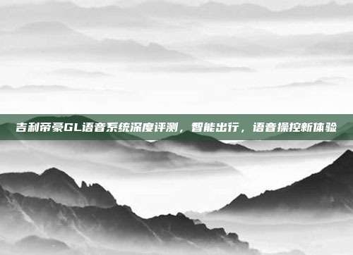 吉利帝豪GL语音系统深度评测，智能出行，语音操控新体验