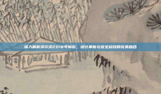 深入解析沃尔沃2018年新款，设计革新与安全科技的完美融合