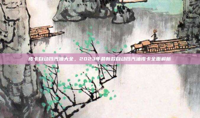 皮卡自动挡汽油大全，2023年最新款自动挡汽油皮卡全面解析