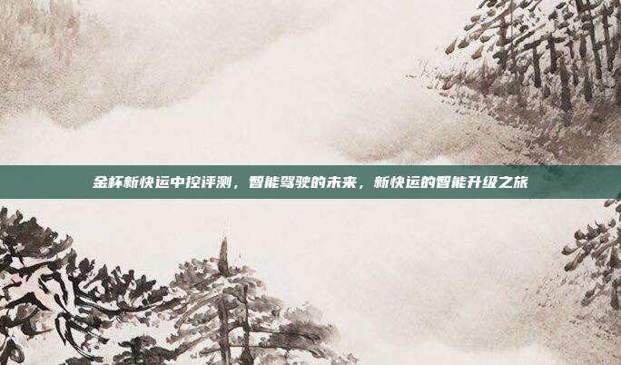 金杯新快运中控评测，智能驾驶的未来，新快运的智能升级之旅