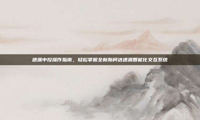 速派中控操作指南，轻松掌握全新斯柯达速派智能化交互系统