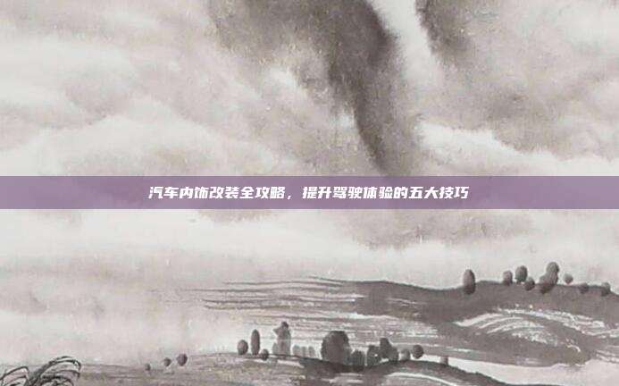 汽车内饰改装全攻略，提升驾驶体验的五大技巧