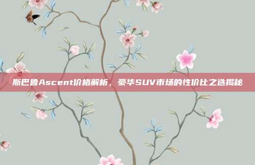 斯巴鲁Ascent价格解析，豪华SUV市场的性价比之选揭秘