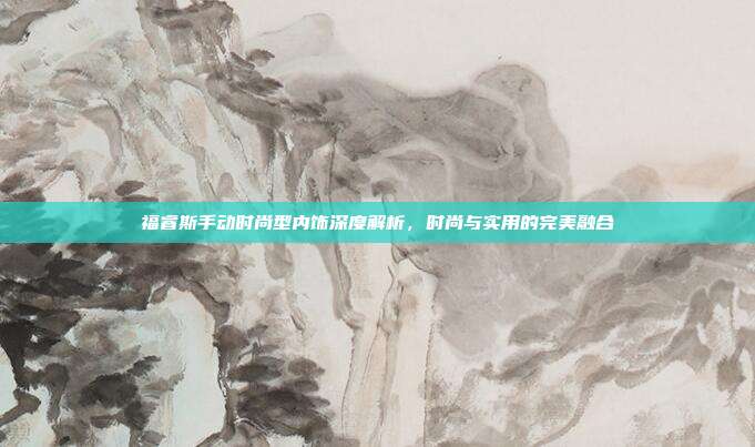 福睿斯手动时尚型内饰深度解析，时尚与实用的完美融合