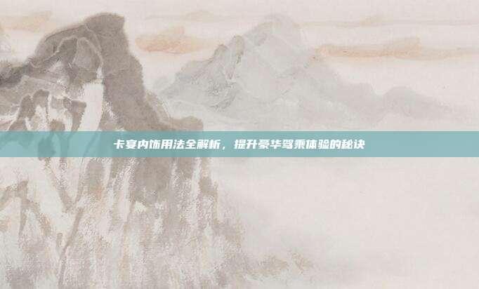 卡宴内饰用法全解析，提升豪华驾乘体验的秘诀
