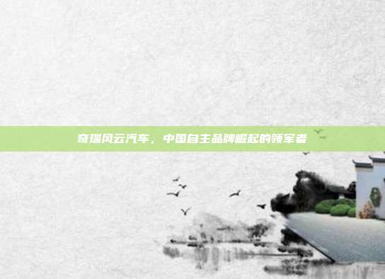 奇瑞风云汽车，中国自主品牌崛起的领军者