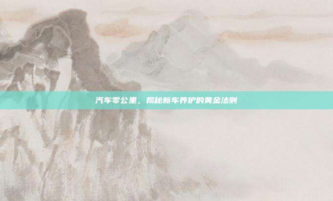 汽车零公里，揭秘新车养护的黄金法则