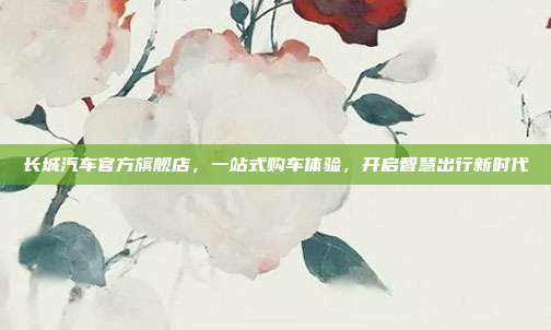 长城汽车官方旗舰店，一站式购车体验，开启智慧出行新时代