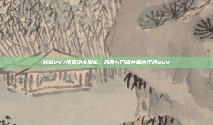 长城VV7质量深度解析，品质与口碑并重的硬派SUV
