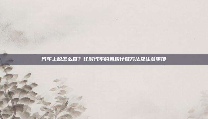 汽车上税怎么算？详解汽车购置税计算方法及注意事项