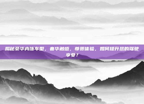 揭秘豪华内饰车型，奢华触感，尊贵体验，如何提升您的驾驶享受？