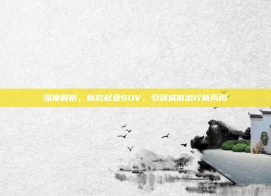 深度解析，新款起亚SUV，引领城市出行新风尚
