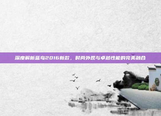 深度解析蓝鸟2016新款，时尚外观与卓越性能的完美融合