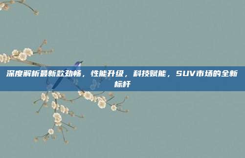 深度解析最新款劲畅，性能升级，科技赋能，SUV市场的全新标杆
