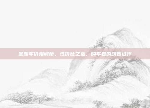 星朗车价格解析，性价比之选，购车者的明智选择