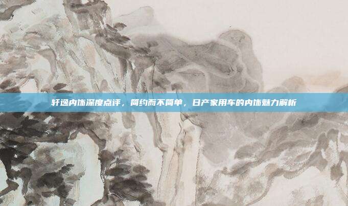 轩逸内饰深度点评，简约而不简单，日产家用车的内饰魅力解析