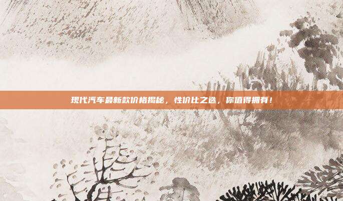 现代汽车最新款价格揭秘，性价比之选，你值得拥有！