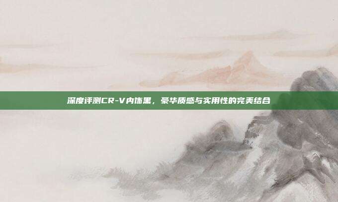 深度评测CR-V内饰黑，豪华质感与实用性的完美结合