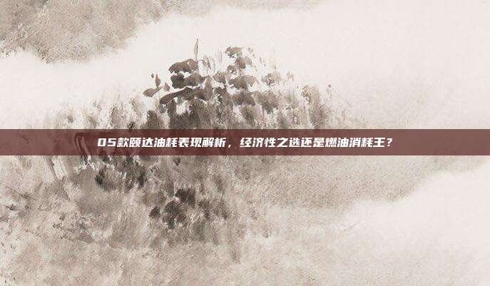 05款颐达油耗表现解析，经济性之选还是燃油消耗王？