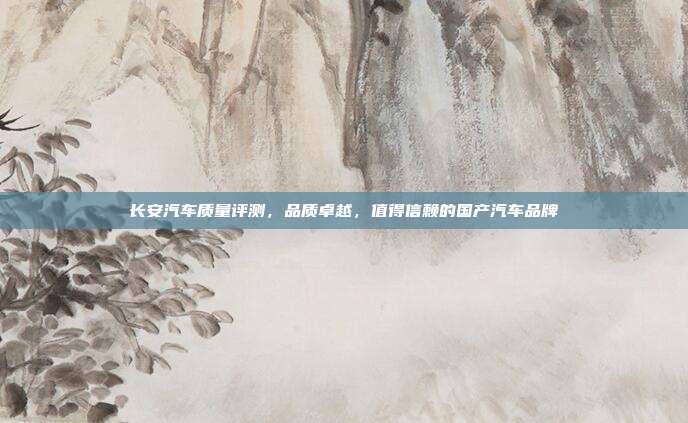 长安汽车质量评测,品质卓越,值得信赖的国产汽车品牌