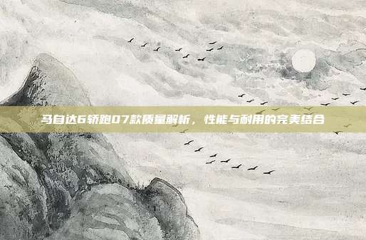 马自达6轿跑07款质量解析，性能与耐用的完美结合