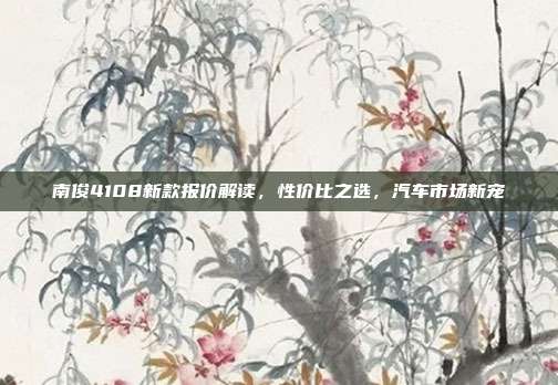 南俊4108新款报价解读，性价比之选，汽车市场新宠