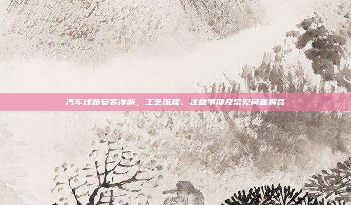 汽车线路安装详解，工艺流程、注意事项及常见问题解答