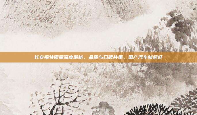 长安福特质量深度解析，品质与口碑并重，国产汽车新标杆