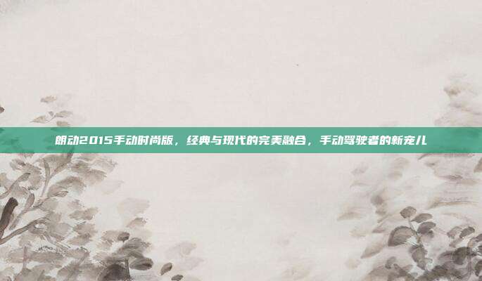 朗动2015手动时尚版,经典与现代的完美融合,手动驾驶者的新宠儿