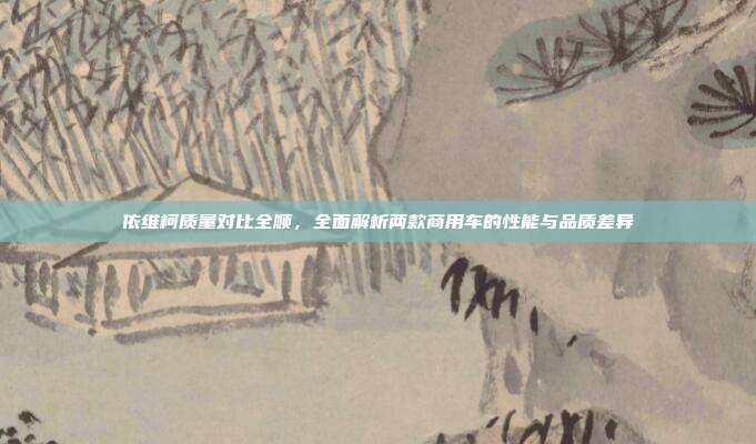 依维柯质量对比全顺,全面解析两款商用车的性能与品质差异