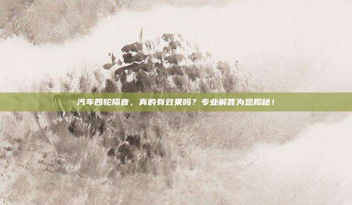汽车四轮隔音,真的有效果吗?专业解答为您揭秘!