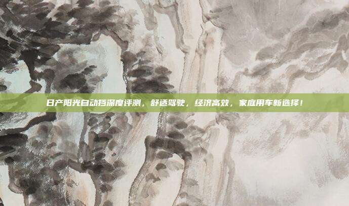 日产阳光自动挡深度评测，舒适驾驶，经济高效，家庭用车新选择！