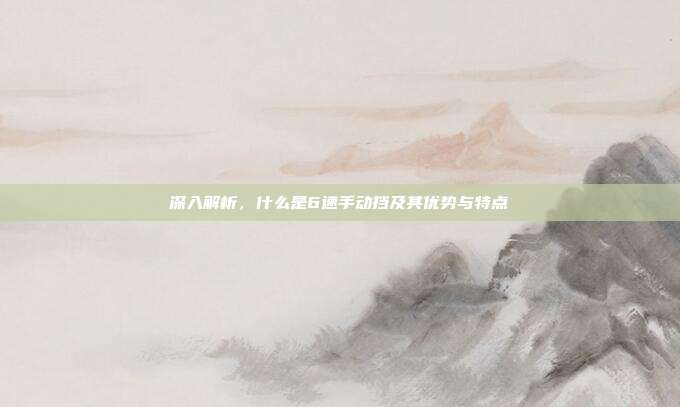 深入解析，什么是6速手动挡及其优势与特点