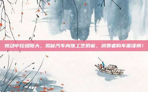 悦动中控缝隙大，揭秘汽车内饰工艺瑕疵，消费者购车需谨慎！