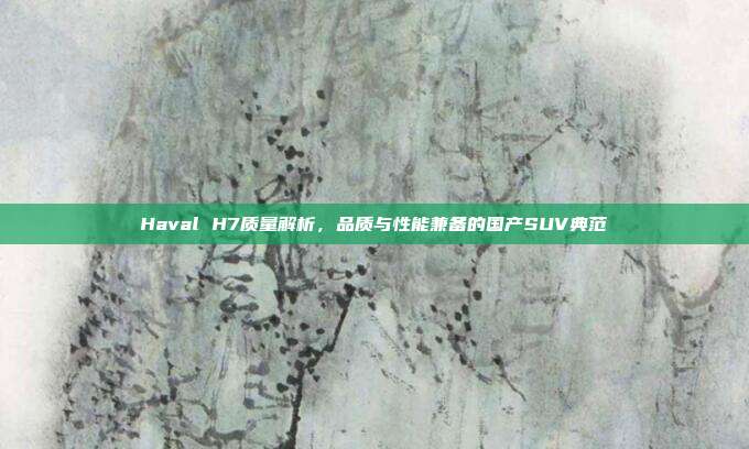 Haval H7质量解析，品质与性能兼备的国产SUV典范