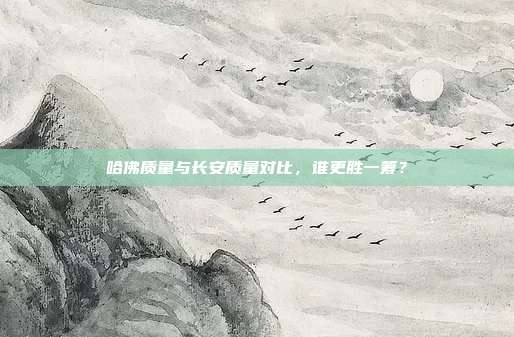 哈佛质量与长安质量对比，谁更胜一筹？