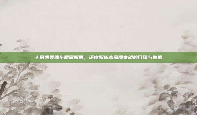 丰田凯美瑞车质量如何，深度解析高品质家轿的口碑与数据